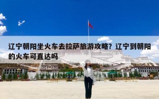 辽宁朝阳坐火车去拉萨旅游攻略？辽宁到朝阳的火车可直达吗