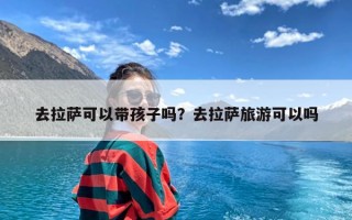 去拉萨可以带孩子吗？去拉萨旅游可以吗