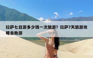 拉萨七日游多少钱一次旅游？拉萨7天旅游攻略自助游