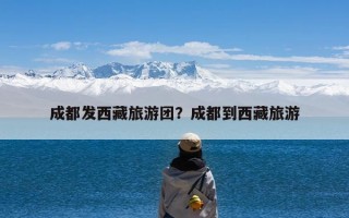 成都发西藏旅游团？成都到西藏旅游