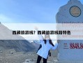 西藏旅游线？西藏旅游线路特色