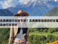 去西藏旅行社好不好？去西藏报旅游团好还是自由行比较好