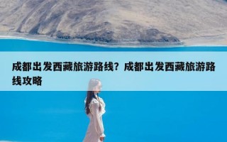 成都出发西藏旅游路线？成都出发西藏旅游路线攻略