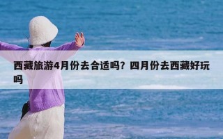 西藏旅游4月份去合适吗？四月份去西藏好玩吗