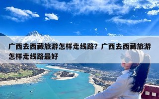 广西去西藏旅游怎样走线路？广西去西藏旅游怎样走线路最好