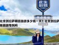 北京到拉萨跟团旅游多少钱一天？北京到拉萨有旅游专列吗