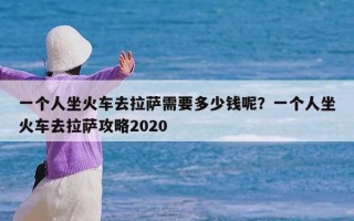 一个人坐火车去拉萨需要多少钱呢？一个人坐火车去拉萨攻略2020