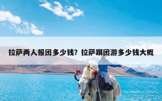 拉萨两人报团多少钱？拉萨跟团游多少钱大概