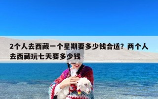 2个人去西藏一个星期要多少钱合适？两个人去西藏玩七天要多少钱