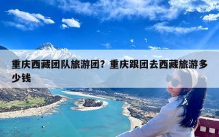 重庆西藏团队旅游团？重庆跟团去西藏旅游多少钱