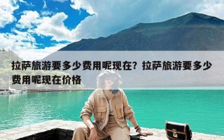 拉萨旅游要多少费用呢现在？拉萨旅游要多少费用呢现在价格