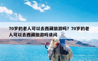 70岁的老人可以去西藏旅游吗？70岁的老人可以去西藏旅游吗请问