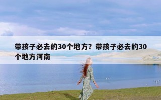 带孩子必去的30个地方？带孩子必去的30个地方河南