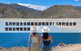 五月份适合去哪里旅游带孩子？5月份适合带娃娃去哪里旅游