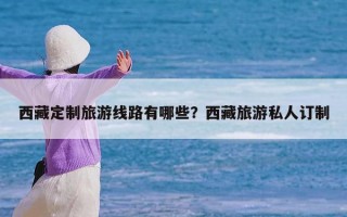 西藏定制旅游线路有哪些？西藏旅游私人订制