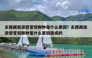 去西藏旅游感觉双脚肿是什么原因？去西藏旅游感觉双脚肿是什么原因造成的