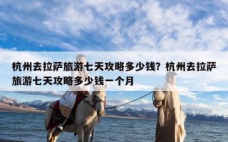 杭州去拉萨旅游七天攻略多少钱？杭州去拉萨旅游七天攻略多少钱一个月