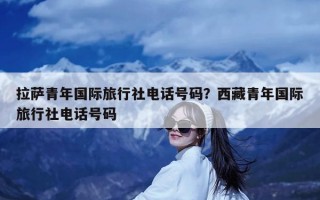 拉萨青年国际旅行社电话号码？西藏青年国际旅行社电话号码