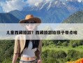 儿童西藏旅游？西藏旅游给孩子带点啥