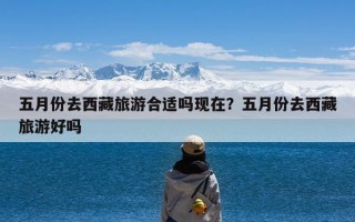 五月份去西藏旅游合适吗现在？五月份去西藏旅游好吗