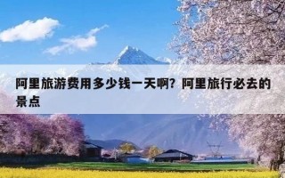 阿里旅游费用多少钱一天啊？阿里旅行必去的景点