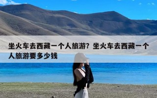 坐火车去西藏一个人旅游？坐火车去西藏一个人旅游要多少钱