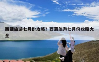 西藏旅游七月份攻略？西藏旅游七月份攻略大全