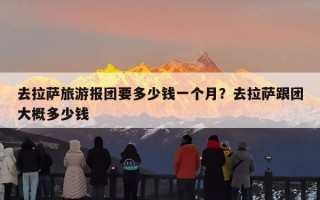 去拉萨旅游报团要多少钱一个月？去拉萨跟团大概多少钱