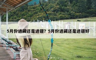 5月份进藏还是进疆？5月份进藏还是进疆好