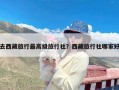 去西藏旅行最高级旅行社？西藏旅行社哪家好