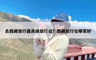 去西藏旅行最高级旅行社？西藏旅行社哪家好