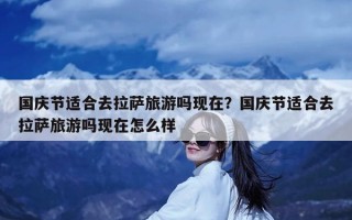 国庆节适合去拉萨旅游吗现在？国庆节适合去拉萨旅游吗现在怎么样