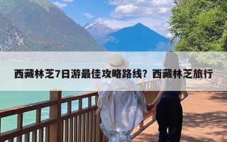 西藏林芝7日游最佳攻略路线？西藏林芝旅行