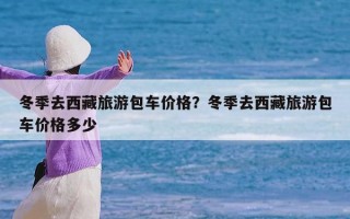 冬季去西藏旅游包车价格？冬季去西藏旅游包车价格多少