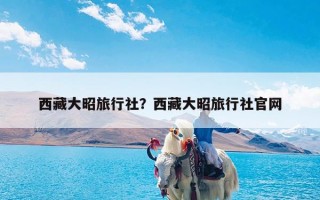 西藏大昭旅行社？西藏大昭旅行社官网