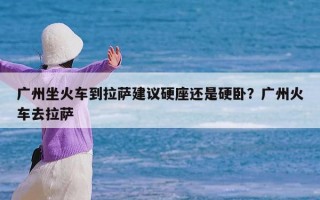 广州坐火车到拉萨建议硬座还是硬卧？广州火车去拉萨