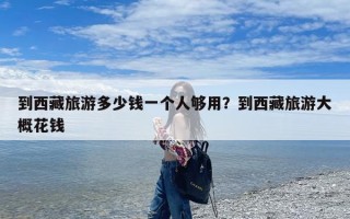 到西藏旅游多少钱一个人够用？到西藏旅游大概花钱