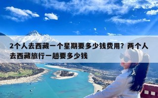 2个人去西藏一个星期要多少钱费用？两个人去西藏旅行一趟要多少钱