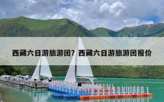 西藏六日游旅游团？西藏六日游旅游团报价