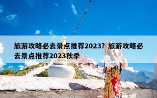 旅游攻略必去景点推荐2023？旅游攻略必去景点推荐2023秋季