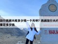 旅行西藏大概多少钱一个月啊？西藏旅行大约要花多少钱