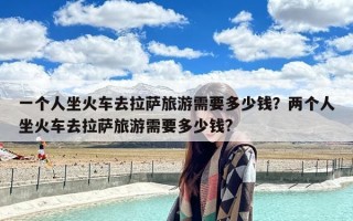 一个人坐火车去拉萨旅游需要多少钱？两个人坐火车去拉萨旅游需要多少钱?