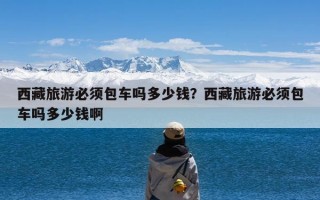 西藏旅游必须包车吗多少钱？西藏旅游必须包车吗多少钱啊