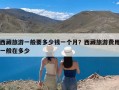 西藏旅游一般要多少钱一个月？西藏旅游费用一般在多少