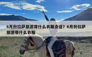 6月份拉萨旅游穿什么衣服合适？6月份拉萨旅游带什么衣服