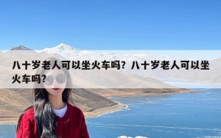 八十岁老人可以坐火车吗？八十岁老人可以坐火车吗?