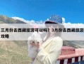 三月份去西藏旅游可以吗？3月份去西藏旅游攻略