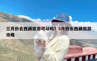 三月份去西藏旅游可以吗？3月份去西藏旅游攻略