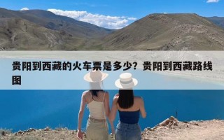 贵阳到西藏的火车票是多少？贵阳到西藏路线图