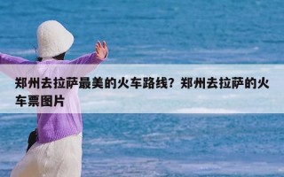 郑州去拉萨最美的火车路线？郑州去拉萨的火车票图片